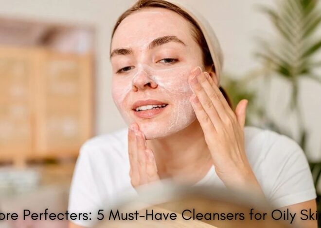 The Pore Perfecters: 5 Must-Have Cleansers for Oily Skin